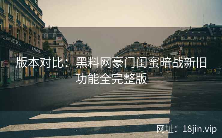 版本对比：黑料网豪门闺蜜暗战新旧功能全完整版