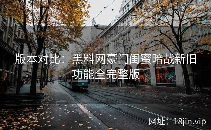 版本对比：黑料网豪门闺蜜暗战新旧功能全完整版