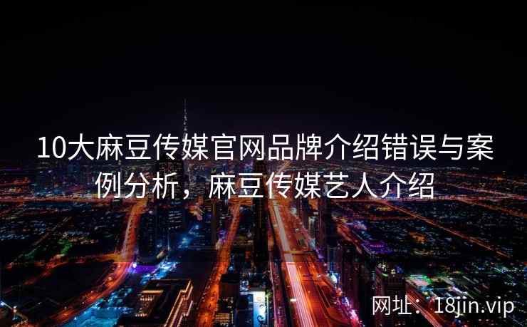 10大麻豆传媒官网品牌介绍错误与案例分析，麻豆传媒艺人介绍