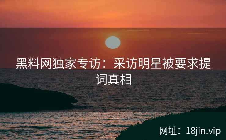 黑料网独家专访：采访明星被要求提词真相