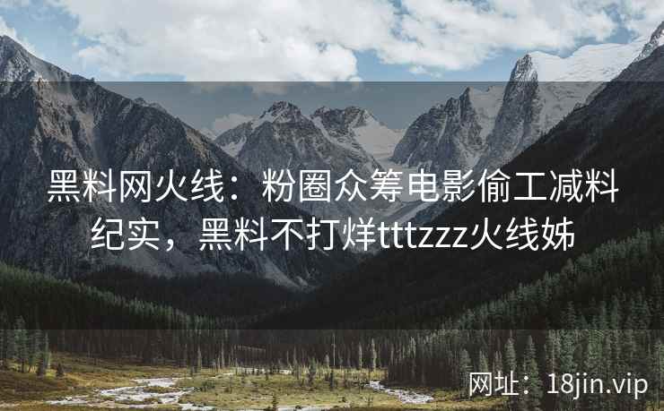 黑料网火线：粉圈众筹电影偷工减料纪实，黑料不打烊tttzzz火线姊