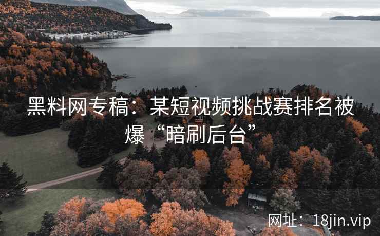 黑料网专稿：某短视频挑战赛排名被爆“暗刷后台”  第1张
