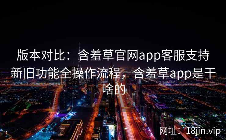 版本对比：含羞草官网app客服支持新旧功能全操作流程，含羞草app是干啥的