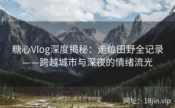 糖心Vlog深度揭秘：走位田野全记录——跨越城市与深夜的情绪流光