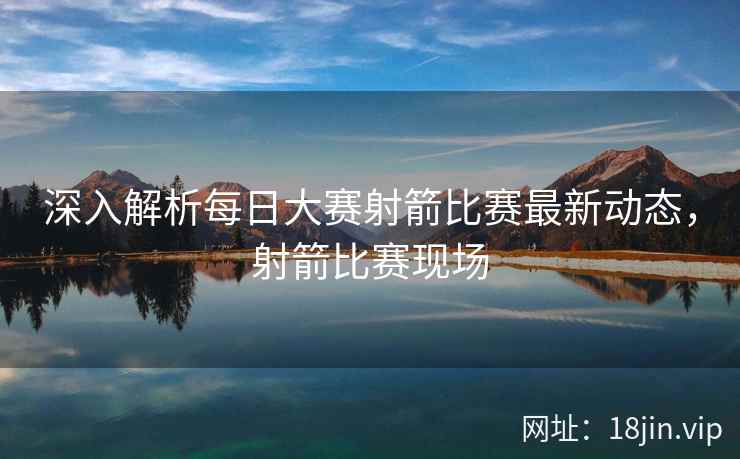 深入解析每日大赛射箭比赛最新动态，射箭比赛现场