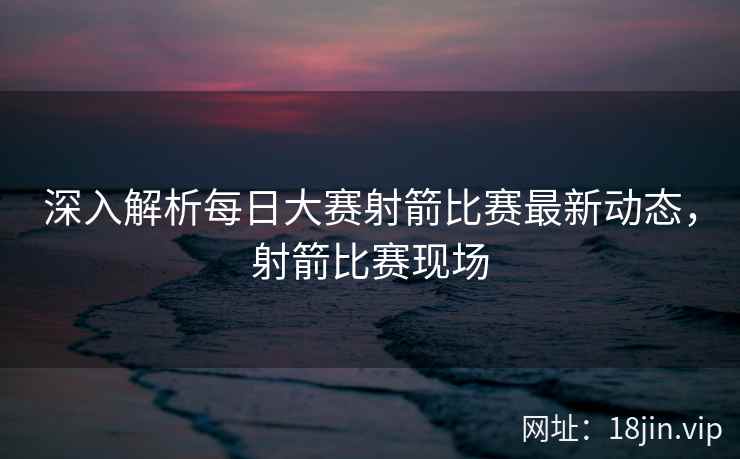 深入解析每日大赛射箭比赛最新动态，射箭比赛现场
