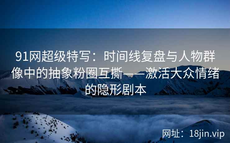 91网超级特写：时间线复盘与人物群像中的抽象粉圈互撕——激活大众情绪的隐形剧本