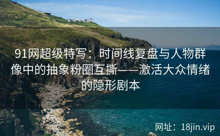 91网超级特写：时间线复盘与人物群像中的抽象粉圈互撕——激活大众情绪的隐形剧本