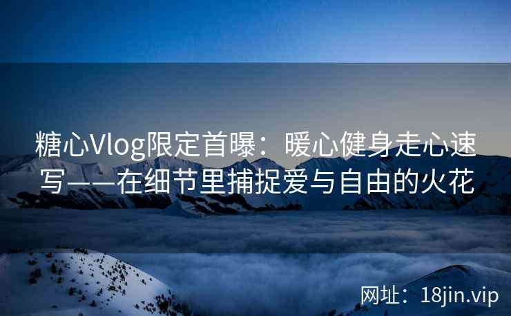 糖心Vlog限定首曝：暖心健身走心速写——在细节里捕捉爱与自由的火花