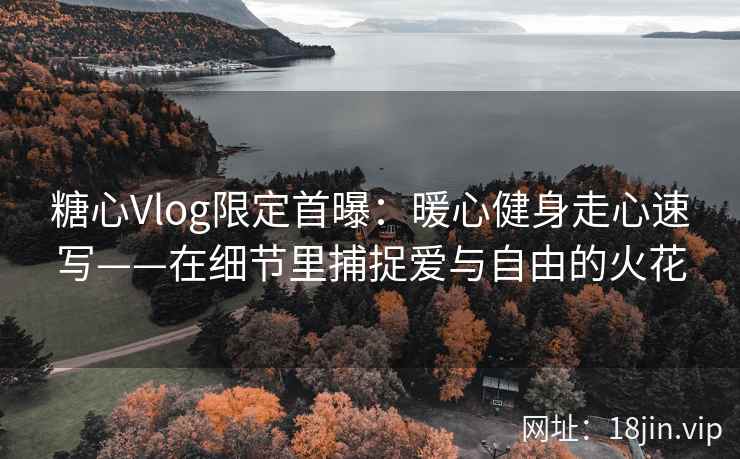 糖心Vlog限定首曝：暖心健身走心速写——在细节里捕捉爱与自由的火花