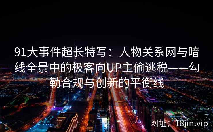 91大事件超长特写：人物关系网与暗线全景中的极客向UP主偷逃税——勾勒合规与创新的平衡线  第2张