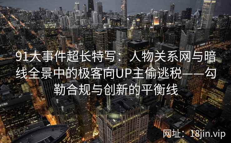 91大事件超长特写：人物关系网与暗线全景中的极客向UP主偷逃税——勾勒合规与创新的平衡线  第1张