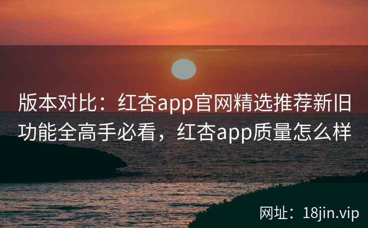 版本对比：红杏app官网精选推荐新旧功能全高手必看，红杏app质量怎么样