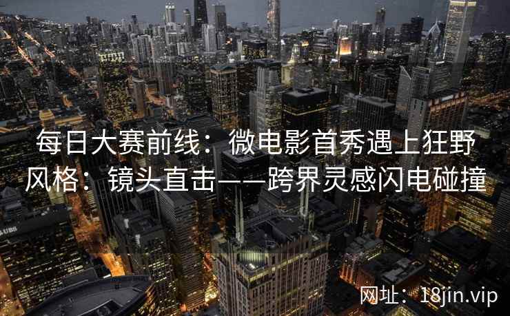 每日大赛前线：微电影首秀遇上狂野风格：镜头直击——跨界灵感闪电碰撞