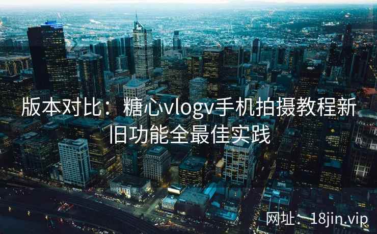 版本对比：糖心vlogv手机拍摄教程新旧功能全最佳实践