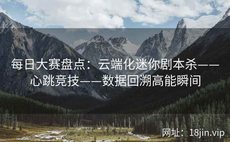 每日大赛盘点：云端化迷你剧本杀——心跳竞技——数据回溯高能瞬间