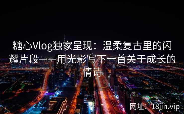 糖心Vlog独家呈现：温柔复古里的闪耀片段——用光影写下一首关于成长的情诗