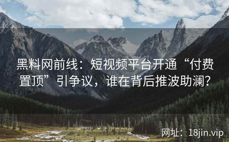 黑料网前线：短视频平台开通“付费置顶”引争议，谁在背后推波助澜？