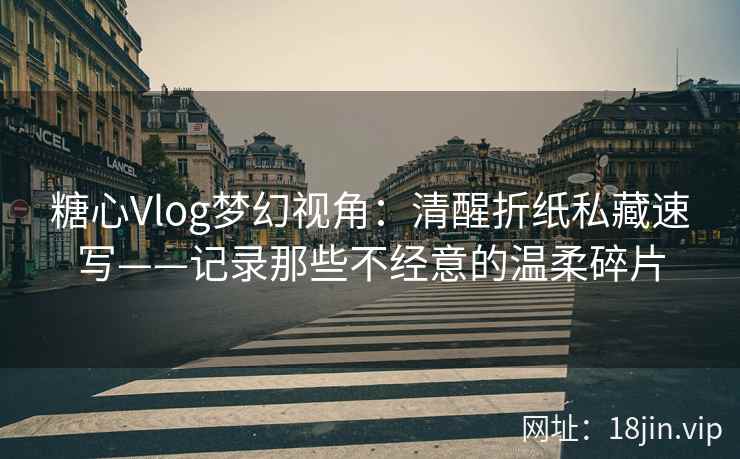 糖心Vlog梦幻视角：清醒折纸私藏速写——记录那些不经意的温柔碎片  第2张