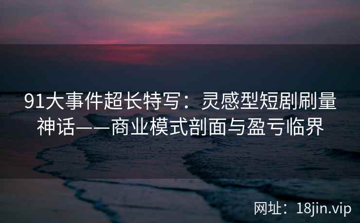 91大事件超长特写：灵感型短剧刷量神话——商业模式剖面与盈亏临界  第2张